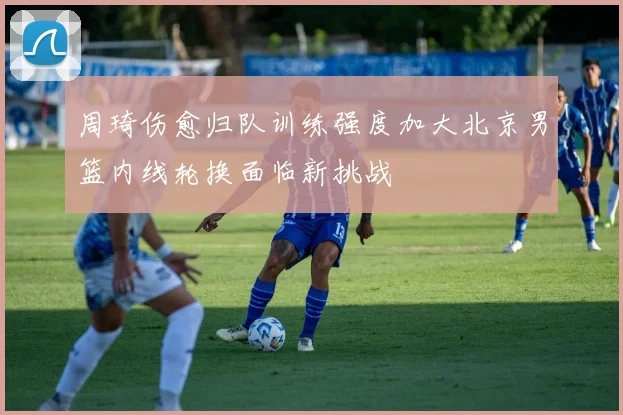 周琦伤愈归队训练强度加大北京男篮内线轮换面临新挑战