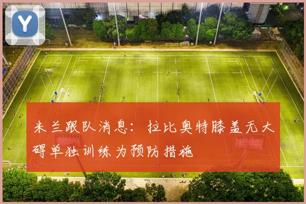 米兰跟队消息：拉比奥特膝盖无大碍单独训练为预防措施