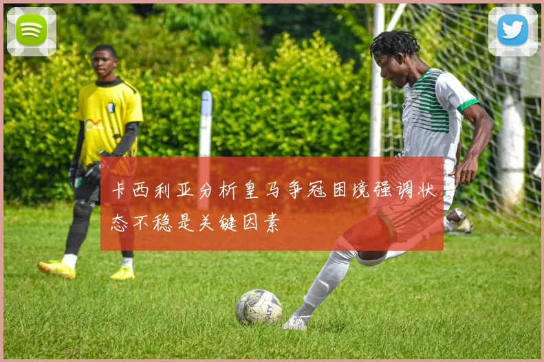 卡西利亚分析皇马争冠困境强调状态不稳是关键因素