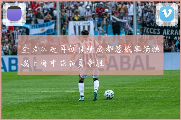 全力以赴再创佳绩成都蓉城客场挑战上海申花奋勇争胜
