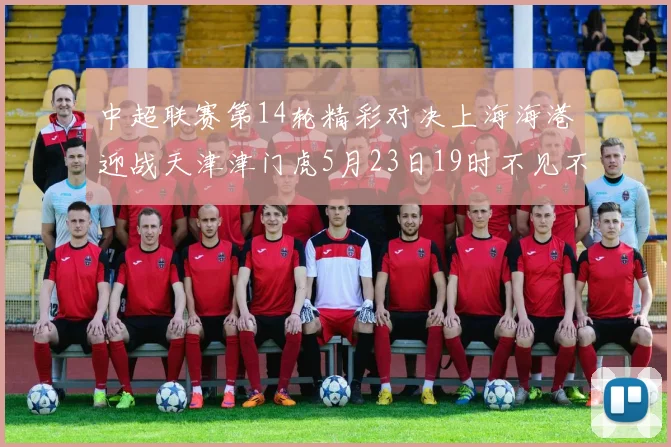 中超联赛第14轮精彩对决上海海港迎战天津津门虎5月23日19时不见不散