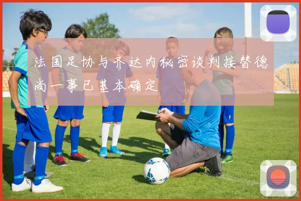 法国足协与齐达内秘密谈判接替德尚一事已基本确定