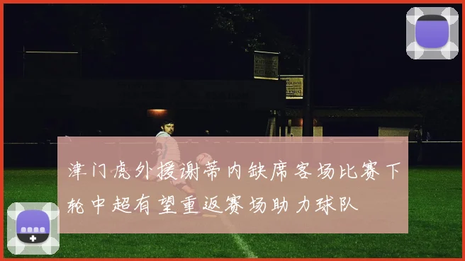 津门虎外援谢蒂内缺席客场比赛下轮中超有望重返赛场助力球队