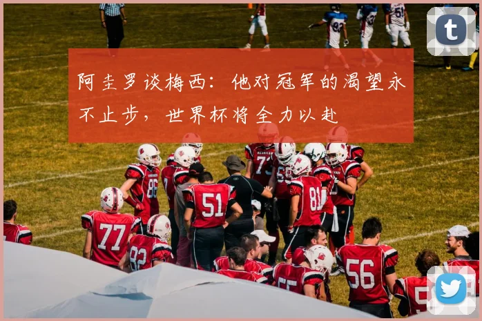 阿圭罗谈梅西：他对冠军的渴望永不止步，世界杯将全力以赴