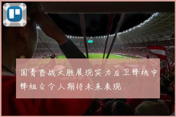 国青首战大胜展现实力后卫锋线中锋组合令人期待未来表现