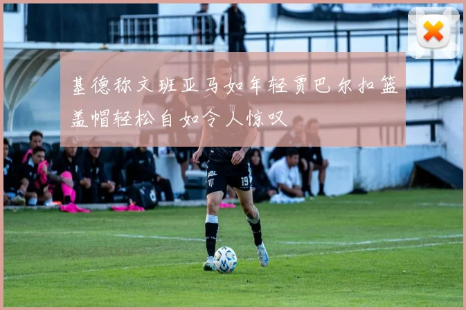 基德称文班亚马如年轻贾巴尔扣篮盖帽轻松自如令人惊叹