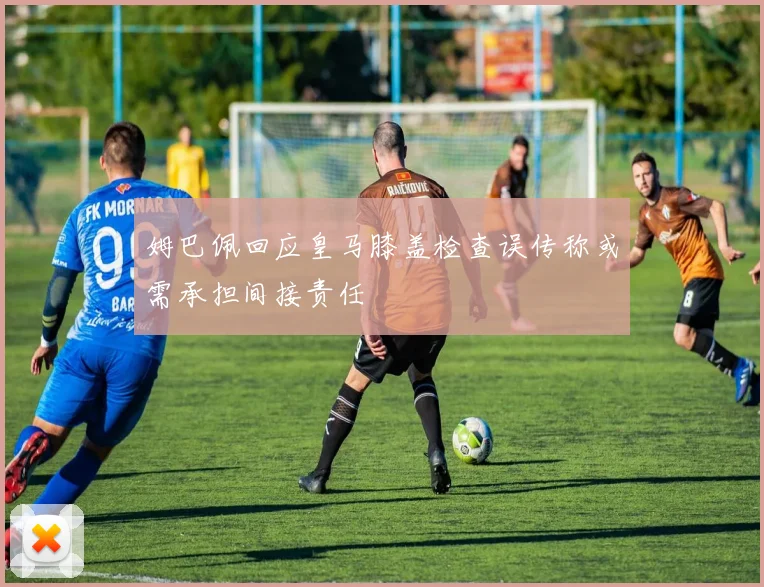 姆巴佩回应皇马膝盖检查误传称或需承担间接责任