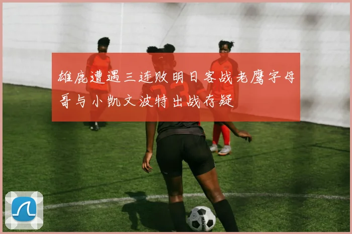 雄鹿遭遇三连败明日客战老鹰字母哥与小凯文波特出战存疑
