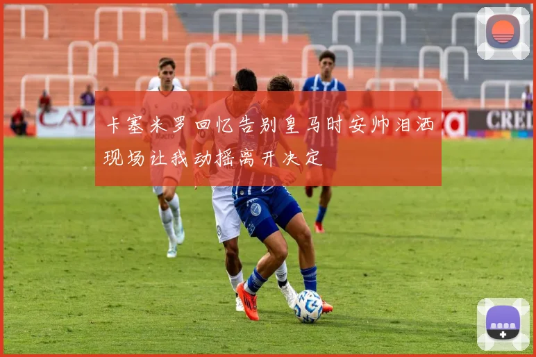 卡塞米罗回忆告别皇马时安帅泪洒现场让我动摇离开决定