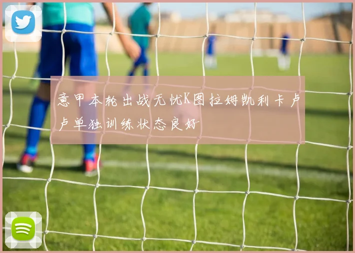 意甲本轮出战无忧K图拉姆凯利卡卢卢单独训练状态良好