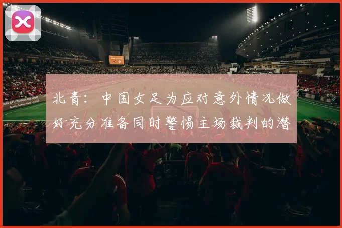 北青：中国女足为应对意外情况做好充分准备同时警惕主场裁判的潜在影响