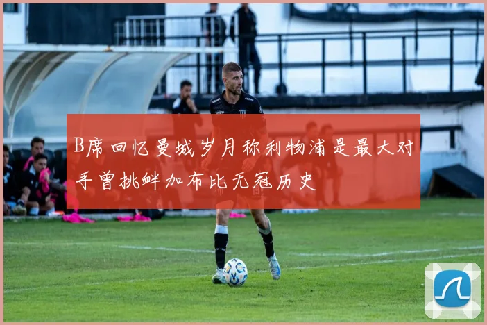 B席回忆曼城岁月称利物浦是最大对手曾挑衅加布比无冠历史