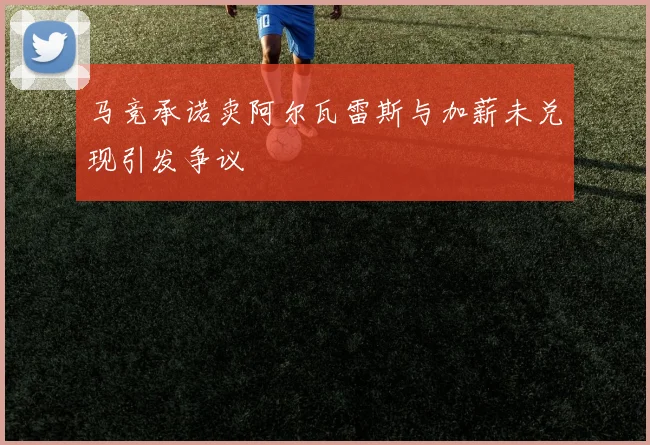 马竞承诺卖阿尔瓦雷斯与加薪未兑现引发争议
