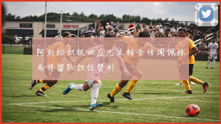 阿利松积极回应尤文转会传闻佩林或将留队担任替补