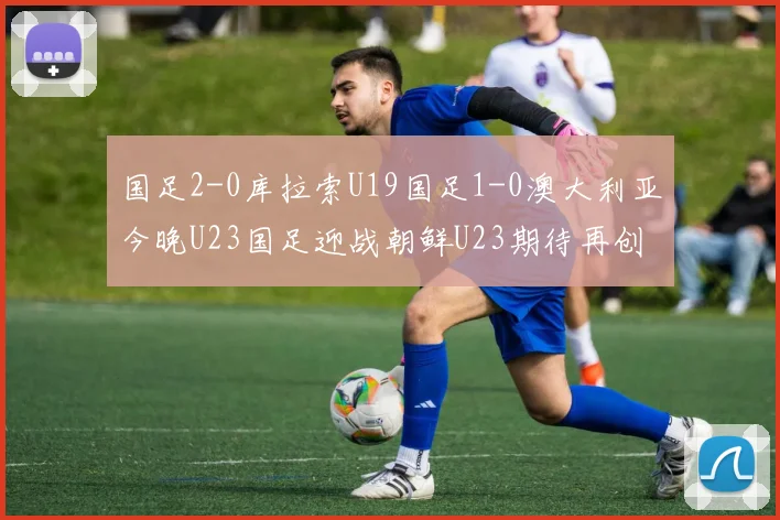 国足2-0库拉索U19国足1-0澳大利亚今晚U23国足迎战朝鲜U23期待再创佳绩