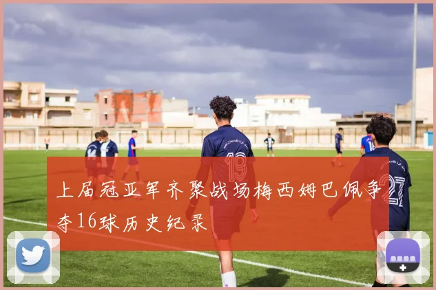 上届冠亚军齐聚战场梅西姆巴佩争夺16球历史纪录