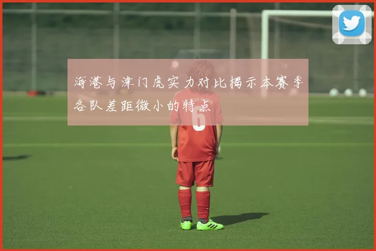 海港与津门虎实力对比揭示本赛季各队差距微小的特点